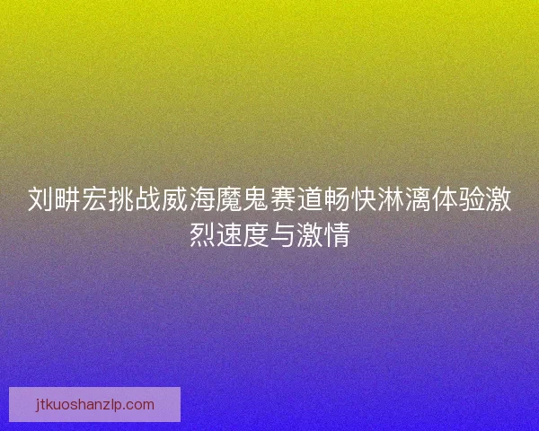 刘畊宏挑战威海魔鬼赛道畅快淋漓体验激烈速度与激情