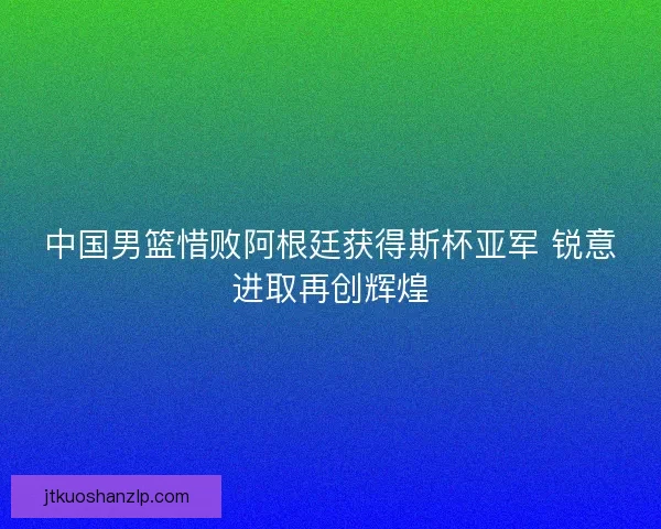 中国男篮惜败阿根廷获得斯杯亚军 锐意进取再创辉煌