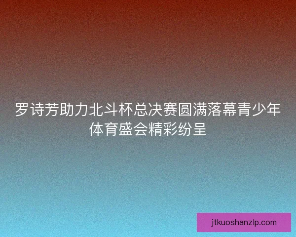 罗诗芳助力北斗杯总决赛圆满落幕青少年体育盛会精彩纷呈