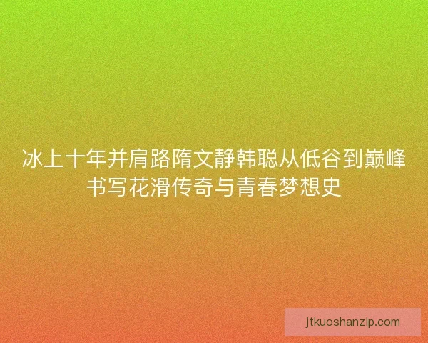 冰上十年并肩路隋文静韩聪从低谷到巅峰书写花滑传奇与青春梦想史